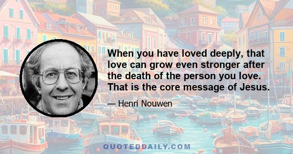 When you have loved deeply, that love can grow even stronger after the death of the person you love. That is the core message of Jesus.