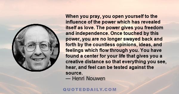 When you pray, you open yourself to the influence of the power which has revealed itself as love. The power gives you freedom and independence. Once touched by this power, you are no longer swayed back and forth by the