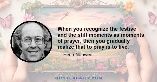 When you recognize the festive and the still moments as moments of prayer, then you gradually realize that to pray is to live.