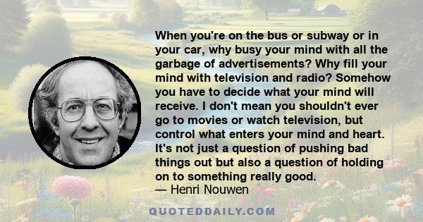 When you're on the bus or subway or in your car, why busy your mind with all the garbage of advertisements? Why fill your mind with television and radio? Somehow you have to decide what your mind will receive. I don't