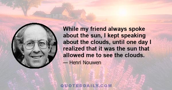 While my friend always spoke about the sun, I kept speaking about the clouds, until one day I realized that it was the sun that allowed me to see the clouds.