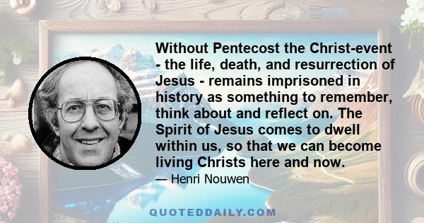 Without Pentecost the Christ-event - the life, death, and resurrection of Jesus - remains imprisoned in history as something to remember, think about and reflect on. The Spirit of Jesus comes to dwell within us, so that 