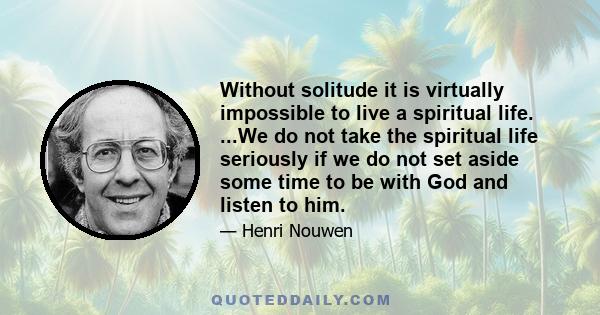 Without solitude it is virtually impossible to live a spiritual life. ...We do not take the spiritual life seriously if we do not set aside some time to be with God and listen to him.