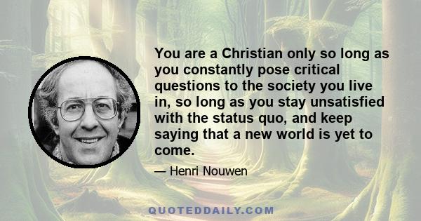 You are a Christian only so long as you constantly pose critical questions to the society you live in, so long as you stay unsatisfied with the status quo, and keep saying that a new world is yet to come.