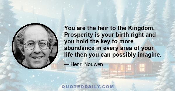 You are the heir to the Kingdom. Prosperity is your birth right and you hold the key to more abundance in every area of your life then you can possibly imagine.