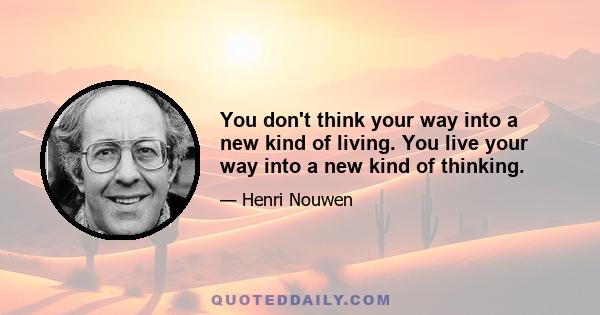 You don't think your way into a new kind of living. You live your way into a new kind of thinking.