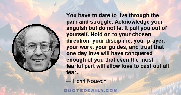 You have to dare to live through the pain and struggle. Acknowledge your anguish but do not let it pull you out of yourself. Hold on to your chosen direction, your discipline, your prayer, your work, your guides, and