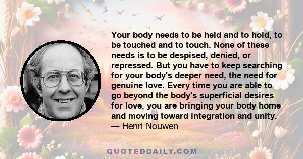 Your body needs to be held and to hold, to be touched and to touch. None of these needs is to be despised, denied, or repressed. But you have to keep searching for your body's deeper need, the need for genuine love.