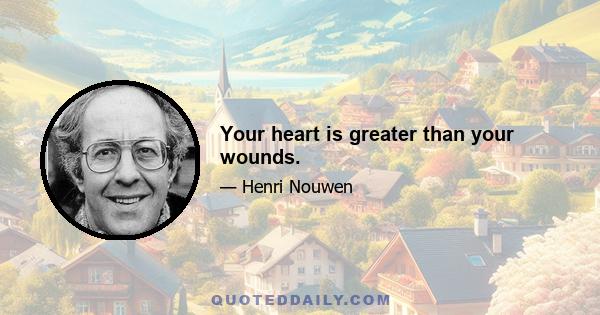 Your heart is greater than your wounds.