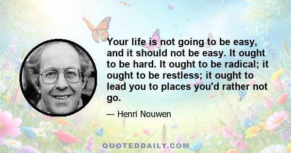 Your life is not going to be easy, and it should not be easy. It ought to be hard. It ought to be radical; it ought to be restless; it ought to lead you to places you'd rather not go.