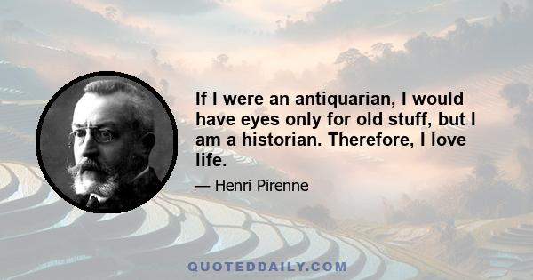 If I were an antiquarian, I would have eyes only for old stuff, but I am a historian. Therefore, I love life.