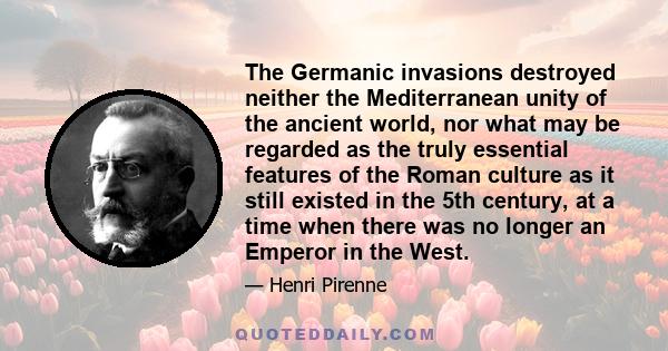 The Germanic invasions destroyed neither the Mediterranean unity of the ancient world, nor what may be regarded as the truly essential features of the Roman culture as it still existed in the 5th century, at a time when 