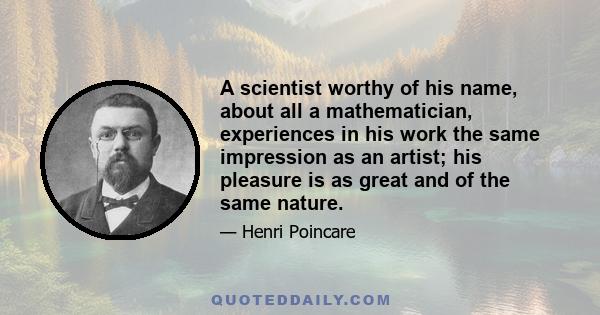 A scientist worthy of his name, about all a mathematician, experiences in his work the same impression as an artist; his pleasure is as great and of the same nature.