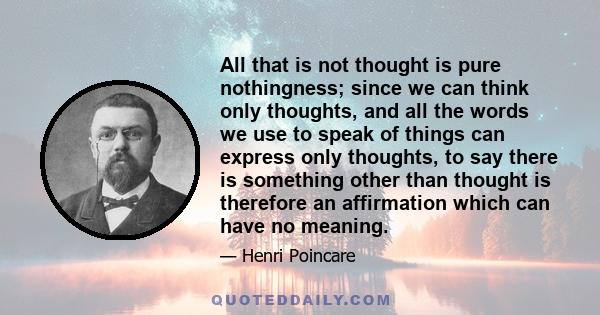 All that is not thought is pure nothingness; since we can think only thoughts, and all the words we use to speak of things can express only thoughts, to say there is something other than thought is therefore an