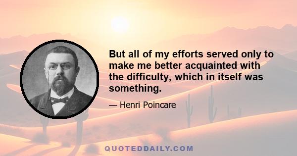 But all of my efforts served only to make me better acquainted with the difficulty, which in itself was something.