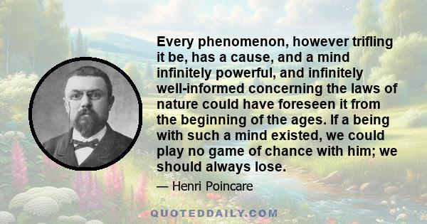 Every phenomenon, however trifling it be, has a cause, and a mind infinitely powerful, and infinitely well-informed concerning the laws of nature could have foreseen it from the beginning of the ages. If a being with