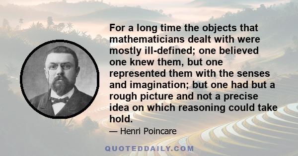 For a long time the objects that mathematicians dealt with were mostly ill-defined; one believed one knew them, but one represented them with the senses and imagination; but one had but a rough picture and not a precise 