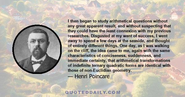 I then began to study arithmetical questions without any great apparent result, and without suspecting that they could have the least connexion with my previous researches. Disgusted at my want of success, I went away