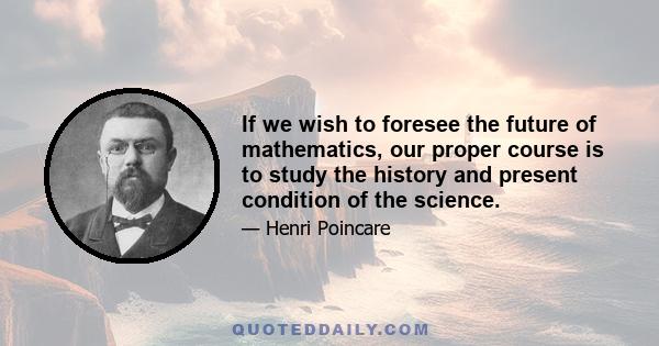 If we wish to foresee the future of mathematics, our proper course is to study the history and present condition of the science.