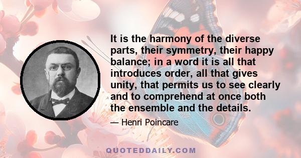 It is the harmony of the diverse parts, their symmetry, their happy balance; in a word it is all that introduces order, all that gives unity, that permits us to see clearly and to comprehend at once both the ensemble