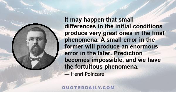 It may happen that small differences in the initial conditions produce very great ones in the final phenomena. A small error in the former will produce an enormous error in the later. Prediction becomes impossible, and