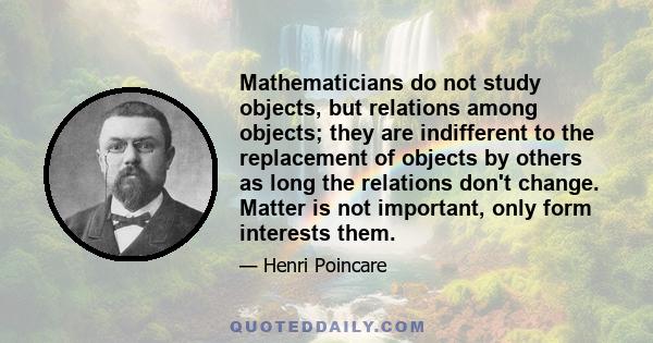 Mathematicians do not study objects, but relations among objects; they are indifferent to the replacement of objects by others as long the relations don't change. Matter is not important, only form interests them.