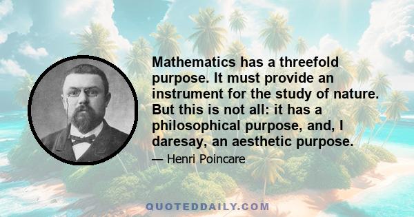 Mathematics has a threefold purpose. It must provide an instrument for the study of nature. But this is not all: it has a philosophical purpose, and, I daresay, an aesthetic purpose.