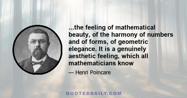 ...the feeling of mathematical beauty, of the harmony of numbers and of forms, of geometric elegance. It is a genuinely aesthetic feeling, which all mathematicians know