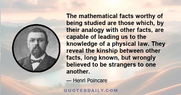 The mathematical facts worthy of being studied are those which, by their analogy with other facts, are capable of leading us to the knowledge of a physical law. They reveal the kinship between other facts, long known,