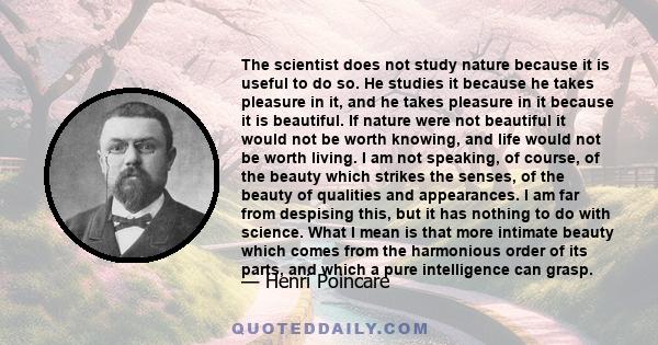 The scientist does not study nature because it is useful to do so. He studies it because he takes pleasure in it, and he takes pleasure in it because it is beautiful. If nature were not beautiful it would not be worth