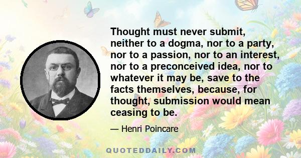 Thought must never submit, neither to a dogma, nor to a party, nor to a passion, nor to an interest, nor to a preconceived idea, nor to whatever it may be, save to the facts themselves, because, for thought, submission