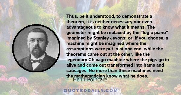 Thus, be it understood, to demonstrate a theorem, it is neither necessary nor even advantageous to know what it means. The geometer might be replaced by the logic piano imagined by Stanley Jevons; or, if you choose, a