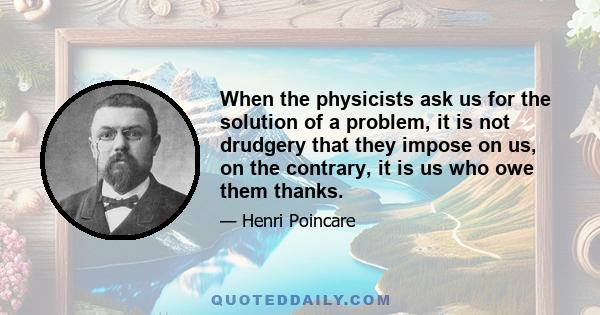 When the physicists ask us for the solution of a problem, it is not drudgery that they impose on us, on the contrary, it is us who owe them thanks.