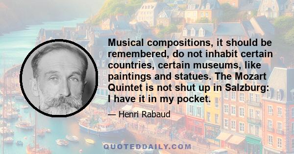 Musical compositions, it should be remembered, do not inhabit certain countries, certain museums, like paintings and statues. The Mozart Quintet is not shut up in Salzburg: I have it in my pocket.