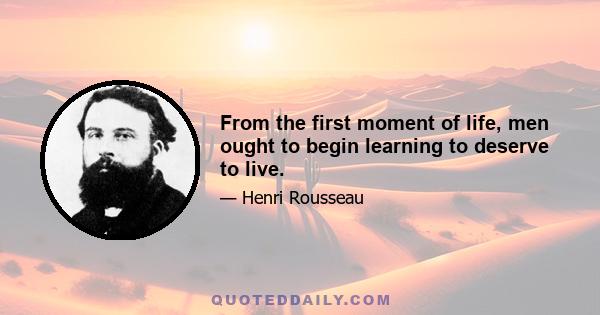 From the first moment of life, men ought to begin learning to deserve to live.