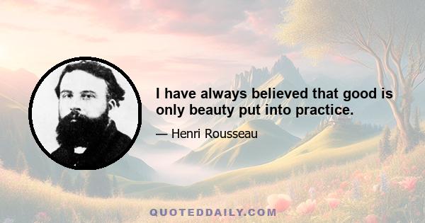 I have always believed that good is only beauty put into practice.