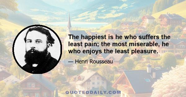 The happiest is he who suffers the least pain; the most miserable, he who enjoys the least pleasure.