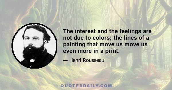 The interest and the feelings are not due to colors; the lines of a painting that move us move us even more in a print.