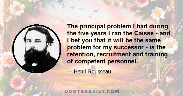 The principal problem I had during the five years I ran the Caisse - and I bet you that it will be the same problem for my successor - is the retention, recruitment and training of competent personnel.