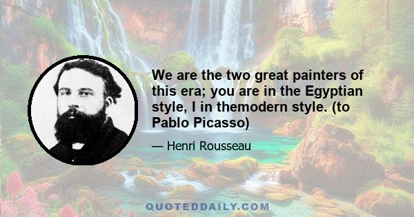 We are the two great painters of this era; you are in the Egyptian style, I in themodern style. (to Pablo Picasso)