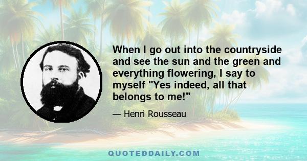 When I go out into the countryside and see the sun and the green and everything flowering, I say to myself Yes indeed, all that belongs to me!