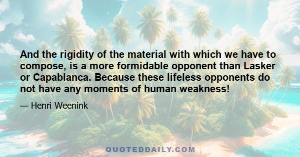 And the rigidity of the material with which we have to compose, is a more formidable opponent than Lasker or Capablanca. Because these lifeless opponents do not have any moments of human weakness!