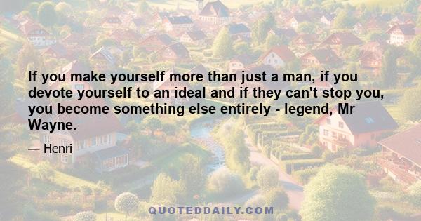 If you make yourself more than just a man, if you devote yourself to an ideal and if they can't stop you, you become something else entirely - legend, Mr Wayne.