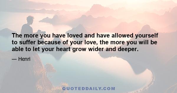 The more you have loved and have allowed yourself to suffer because of your love, the more you will be able to let your heart grow wider and deeper.