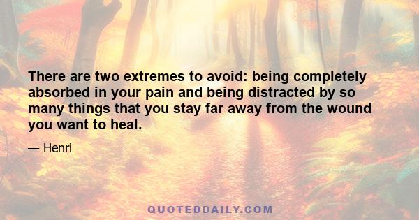 There are two extremes to avoid: being completely absorbed in your pain and being distracted by so many things that you stay far away from the wound you want to heal.