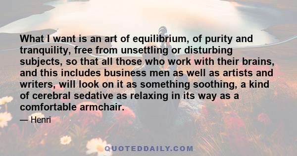 What I want is an art of equilibrium, of purity and tranquility, free from unsettling or disturbing subjects, so that all those who work with their brains, and this includes business men as well as artists and writers,