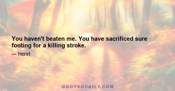 You haven't beaten me. You have sacrificed sure footing for a killing stroke.