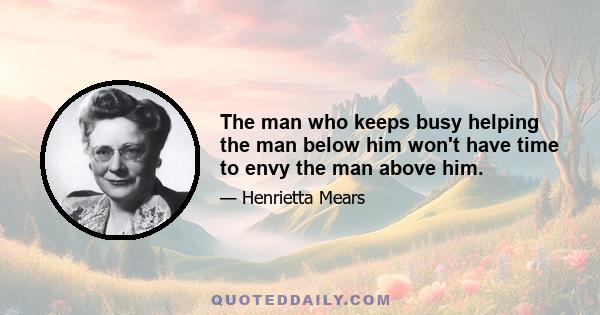 The man who keeps busy helping the man below him won't have time to envy the man above him.