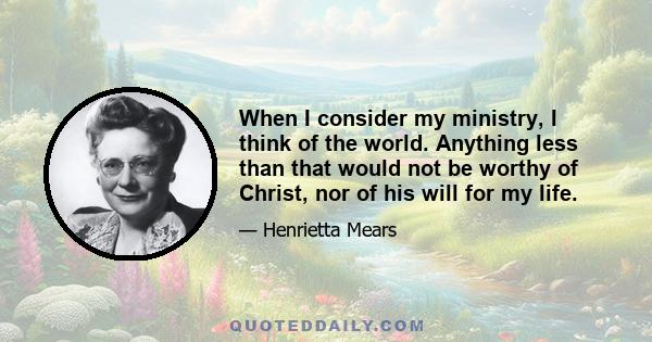 When I consider my ministry, I think of the world. Anything less than that would not be worthy of Christ, nor of his will for my life.