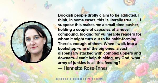 Bookish people drolly claim to be addicted. I think, in some cases, this is literally true. . . . I suppose this makes me a small-time pusher, holding a couple of capsules of a novel compound, looking for vulnerable